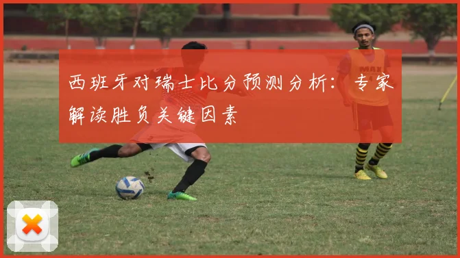 西班牙对瑞士比分预测分析：专家解读胜负关键因素