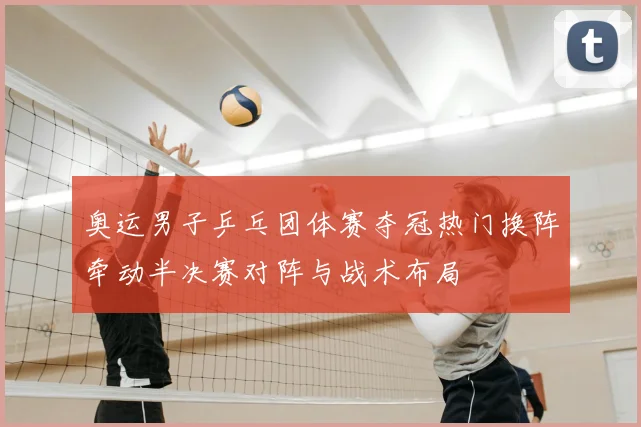 奥运男子乒乓团体赛夺冠热门换阵牵动半决赛对阵与战术布局