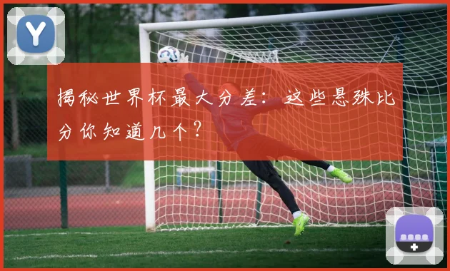 揭秘世界杯最大分差：这些悬殊比分你知道几个？