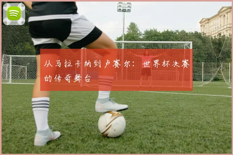 从马拉卡纳到卢赛尔：世界杯决赛的传奇舞台