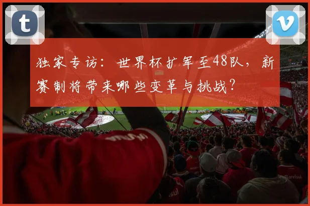 独家专访：世界杯扩军至48队，新赛制将带来哪些变革与挑战？