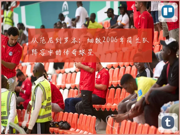 从范尼到罗本：细数2006年荷兰队阵容中的传奇球星