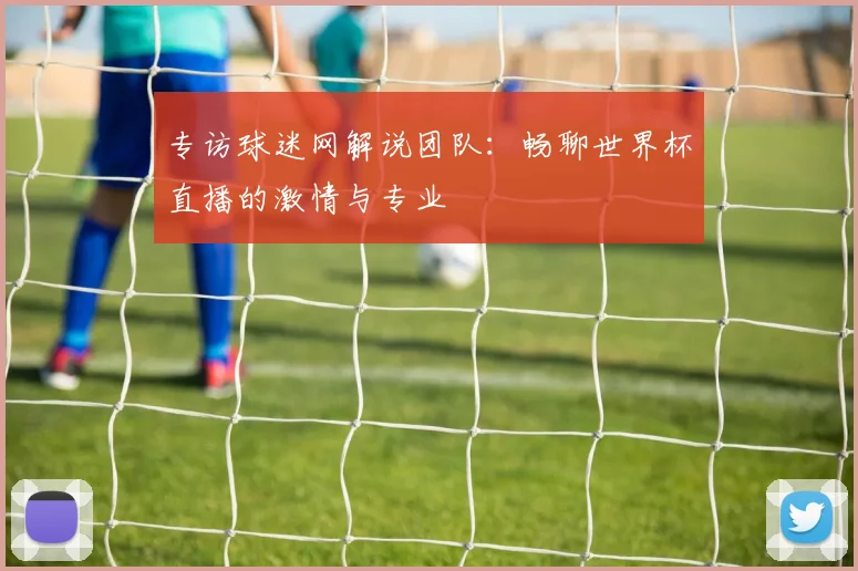 专访球迷网解说团队：畅聊世界杯直播的激情与专业