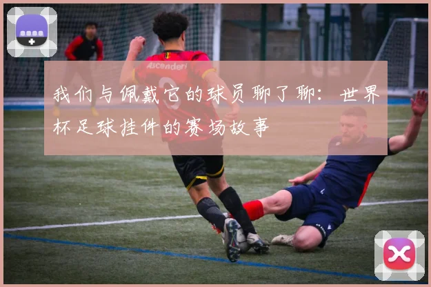 我们与佩戴它的球员聊了聊：世界杯足球挂件的赛场故事