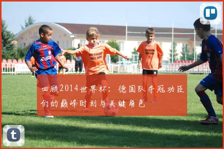 回顾2014世界杯：德国队夺冠功臣们的巅峰时刻与关键角色