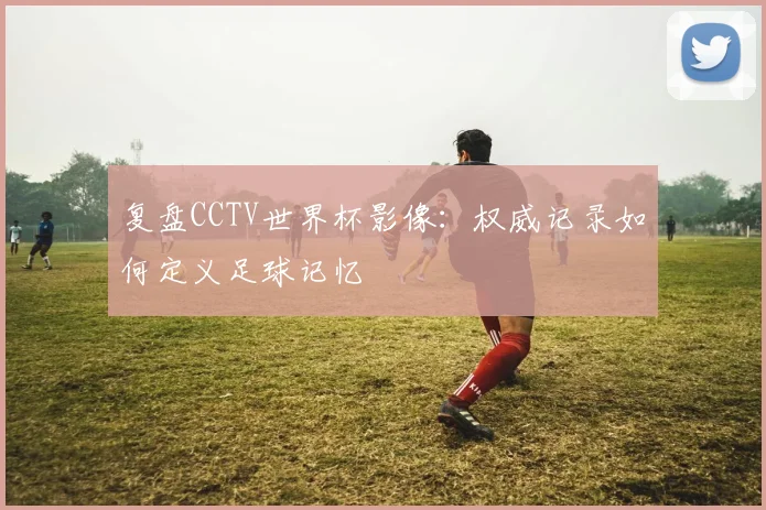 复盘CCTV世界杯影像：权威记录如何定义足球记忆