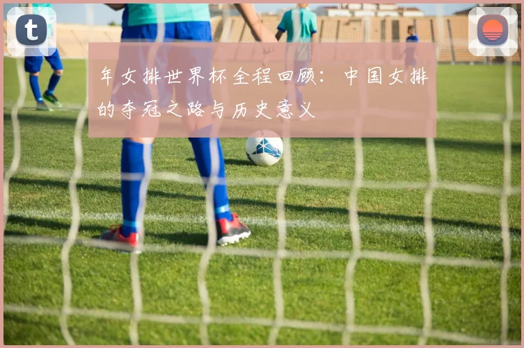 年女排世界杯全程回顾:中国女排的夺冠之路与历史意义