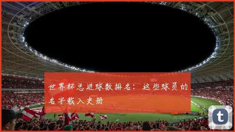 世界杯总进球数排名:这些球员的名字载入史册