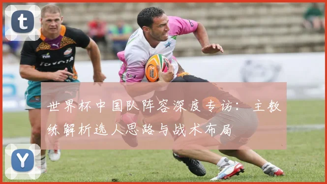 世界杯中国队阵容深度专访:主教练解析选人思路与战术布局