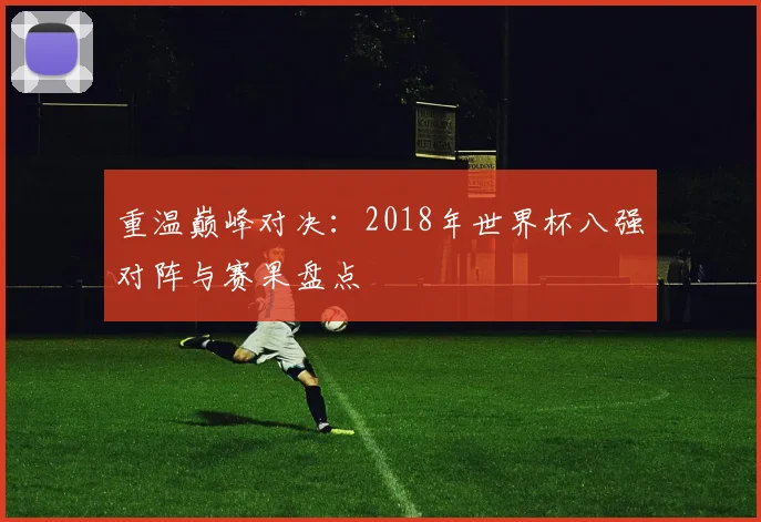 重温巅峰对决:2018年世界杯八强对阵与赛果盘点