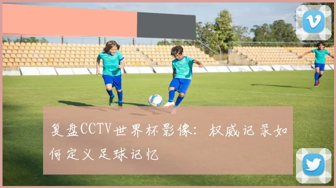 复盘CCTV世界杯影像:权威记录如何定义足球记忆