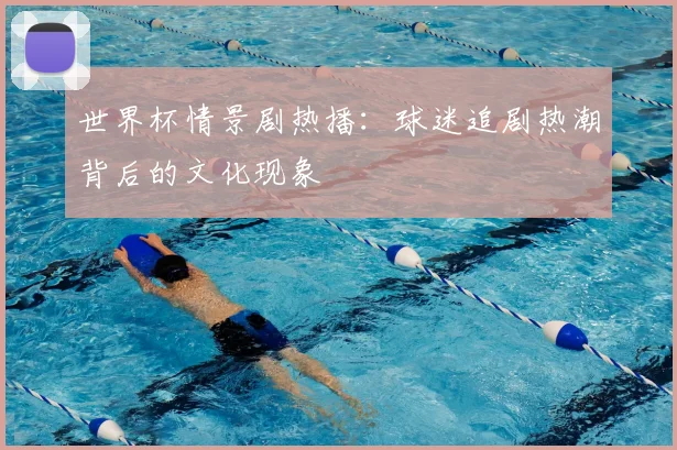 世界杯情景剧热播:球迷追剧热潮背后的文化现象