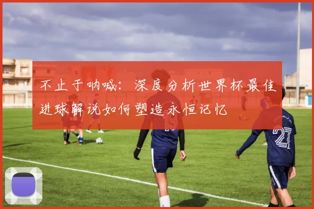 不止于呐喊：深度分析世界杯最佳进球解说如何塑造永恒记忆