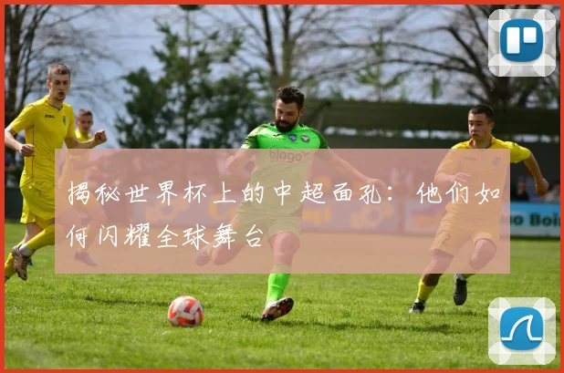 揭秘世界杯上的中超面孔:他们如何闪耀全球舞台