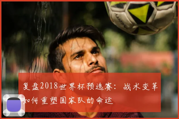 复盘2018世界杯预选赛:战术变革如何重塑国家队的命运