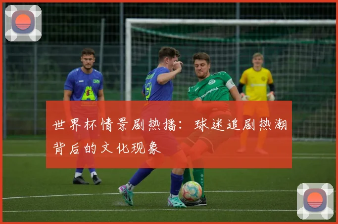 世界杯情景剧热播:球迷追剧热潮背后的文化现象