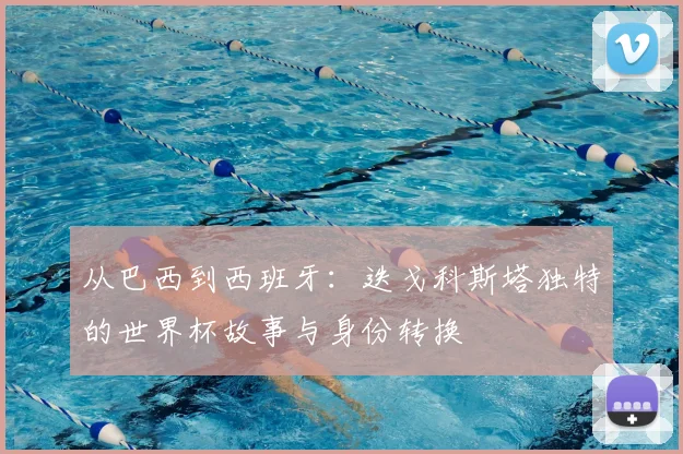 从巴西到西班牙：迭戈科斯塔独特的世界杯故事与身份转换