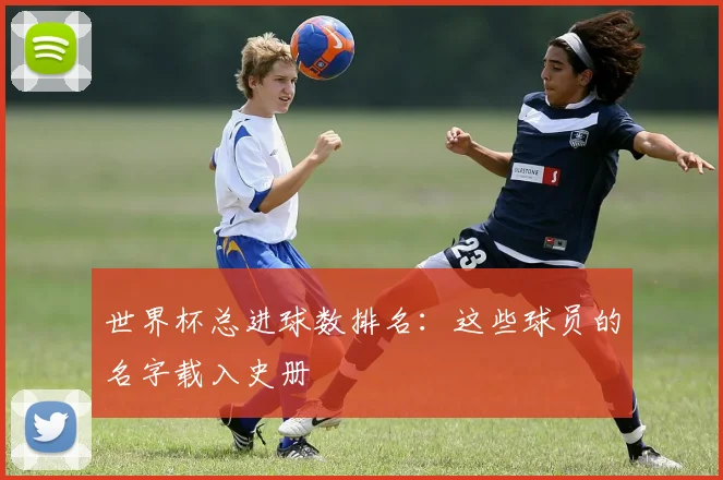 世界杯总进球数排名:这些球员的名字载入史册