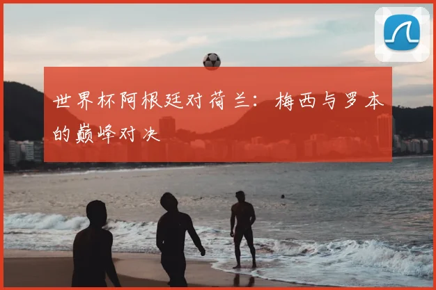 世界杯阿根廷对荷兰：梅西与罗本的巅峰对决