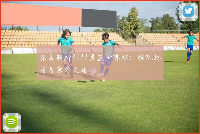 深度解析2022男篮世界杯:强队格局与意外之局