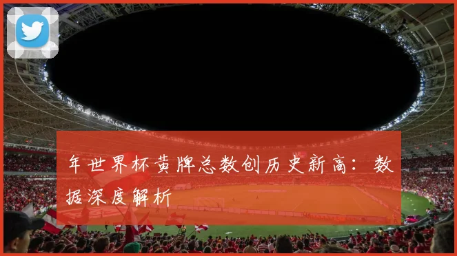 年世界杯黄牌总数创历史新高:数据深度解析