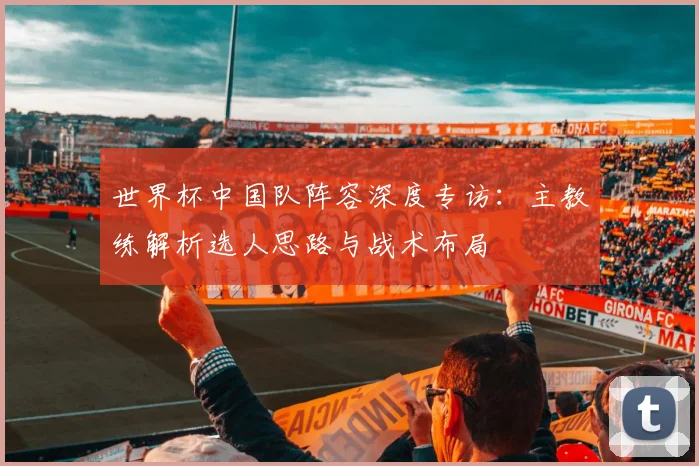 世界杯中国队阵容深度专访：主教练解析选人思路与战术布局