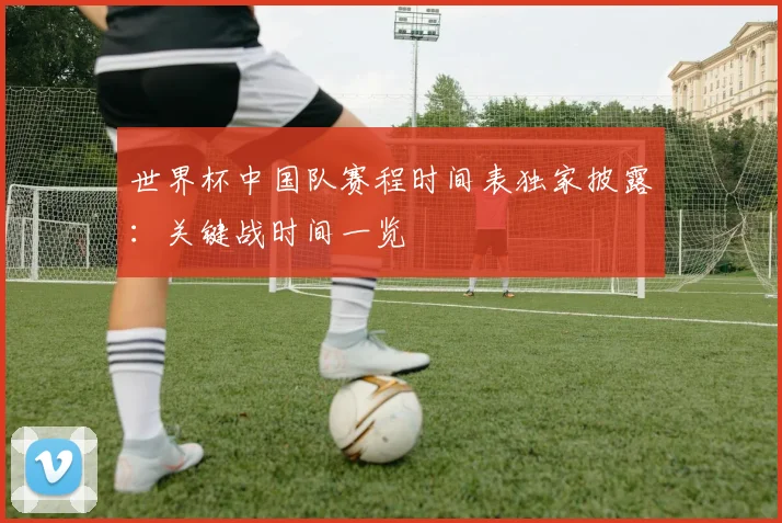 世界杯中国队赛程时间表独家披露:关键战时间一览